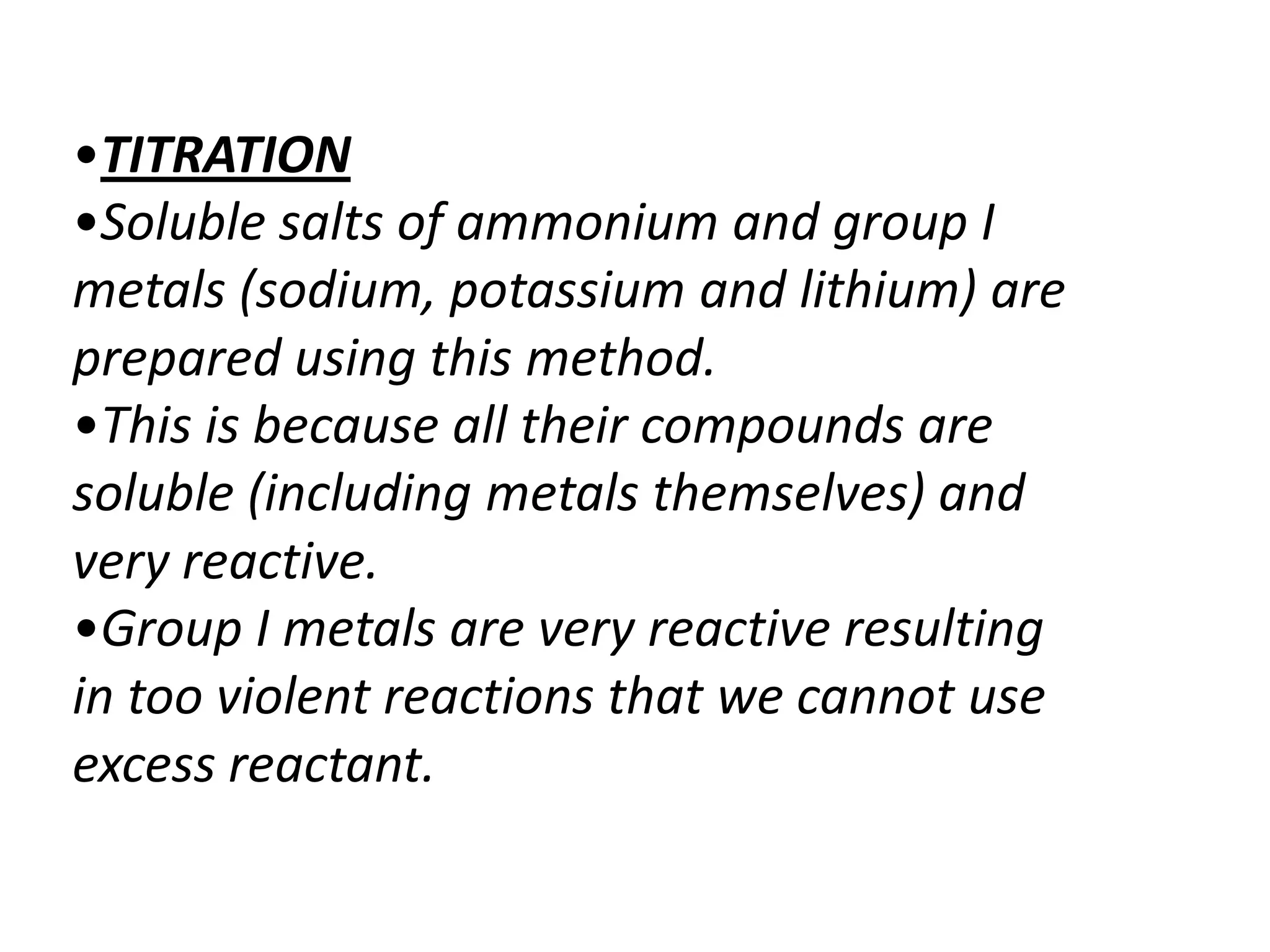 •TITRATION
•Soluble salts of ammonium and group I
metals (sodium, potassium and lithium) are
prepared using this method.
•This is because all their compounds are
soluble (including metals themselves) and
very reactive.
•Group I metals are very reactive resulting
in too violent reactions that we cannot use
excess reactant.
 