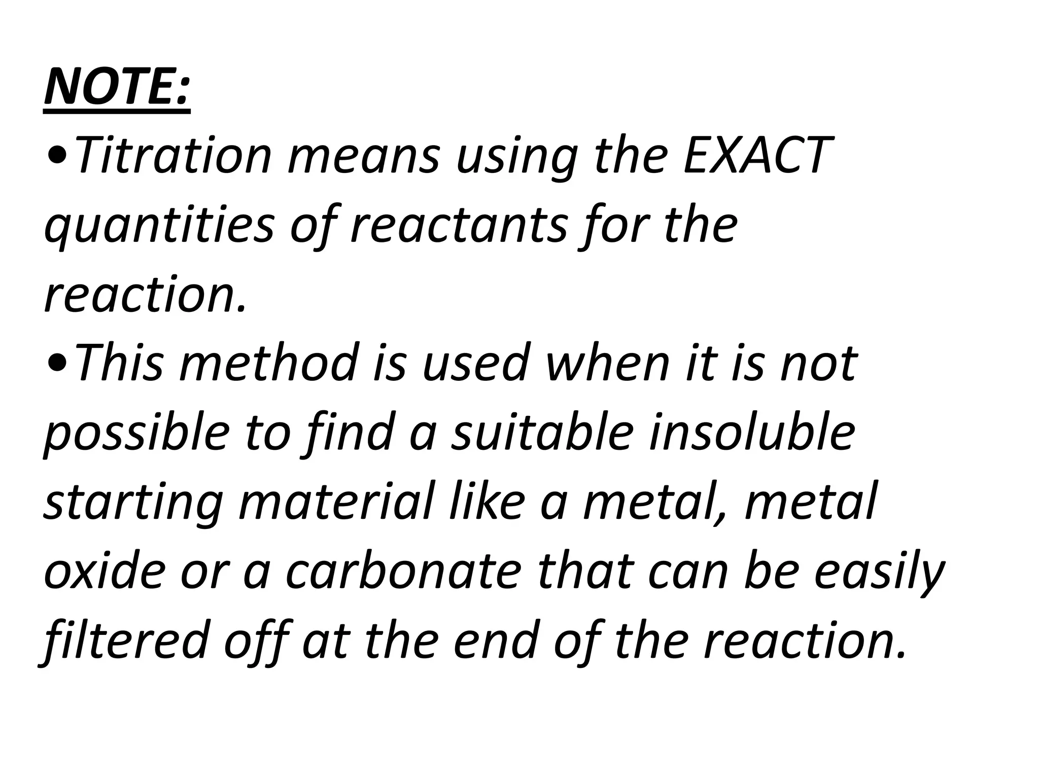 NOTE:
•Titration means using the EXACT
quantities of reactants for the
reaction.
•This method is used when it is not
possible to find a suitable insoluble
starting material like a metal, metal
oxide or a carbonate that can be easily
filtered off at the end of the reaction.
 