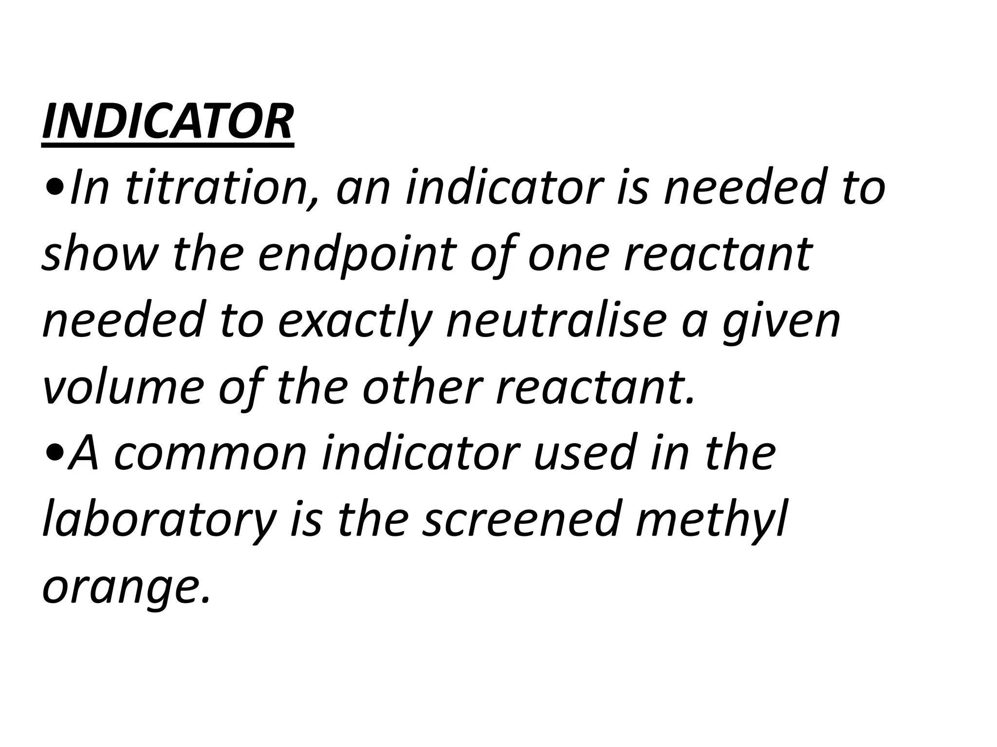 INDICATOR
•In titration, an indicator is needed to
show the endpoint of one reactant
needed to exactly neutralise a given
volume of the other reactant.
•A common indicator used in the
laboratory is the screened methyl
orange.
 