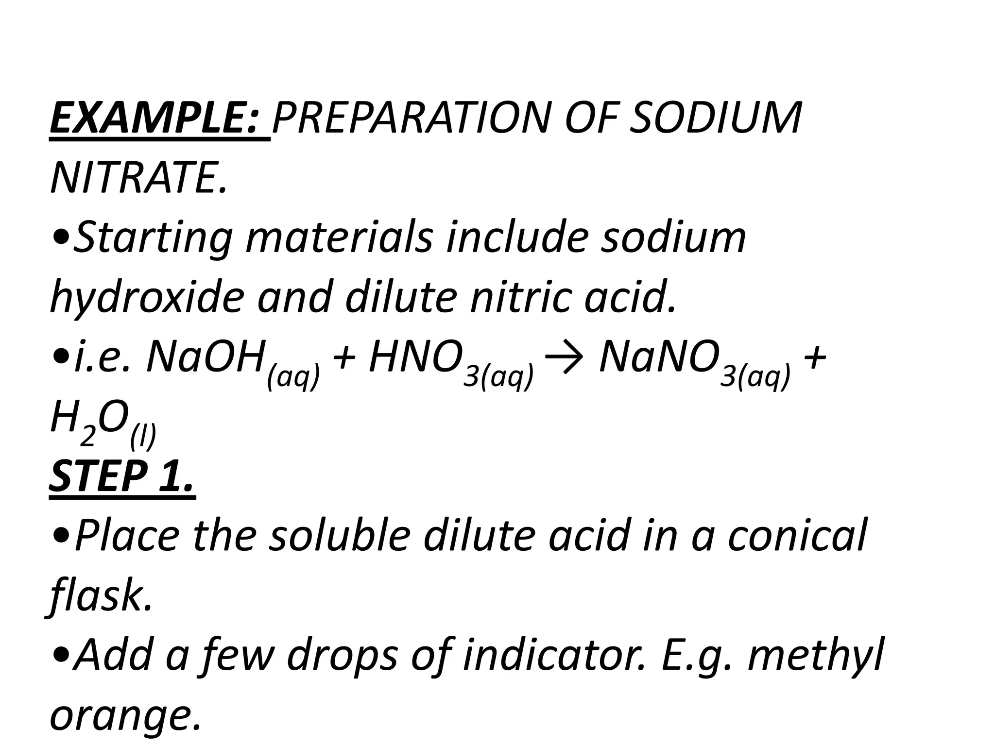 EXAMPLE: PREPARATION OF SODIUM
NITRATE.
•Starting materials include sodium
hydroxide and dilute nitric acid.
•i.e. NaOH(aq) + HNO3(aq) → NaNO3(aq) +
H2O(l)
STEP 1.
•Place the soluble dilute acid in a conical
flask.
•Add a few drops of indicator. E.g. methyl
orange.
 