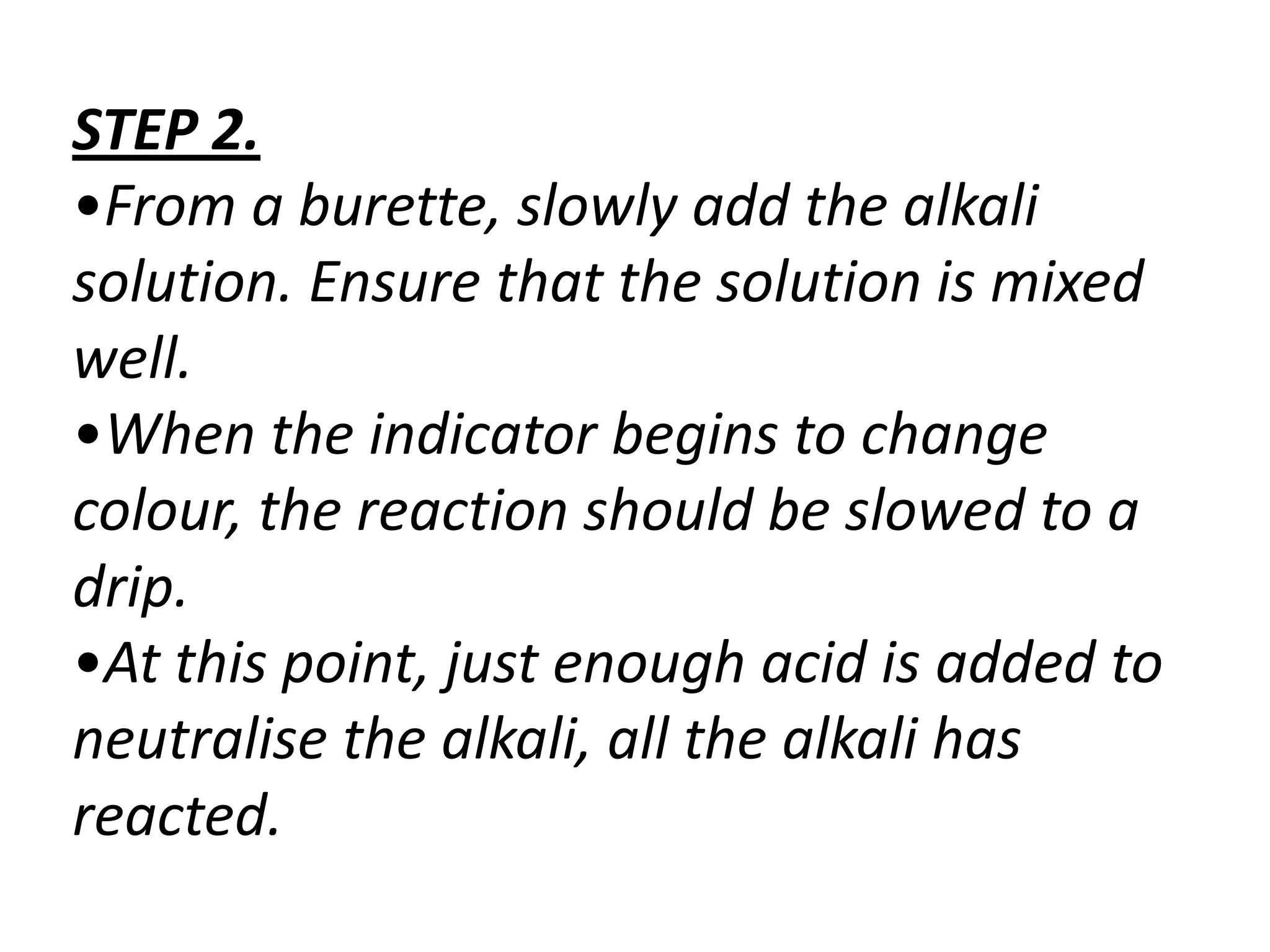 STEP 2.
•From a burette, slowly add the alkali
solution. Ensure that the solution is mixed
well.
•When the indicator begins to change
colour, the reaction should be slowed to a
drip.
•At this point, just enough acid is added to
neutralise the alkali, all the alkali has
reacted.
 