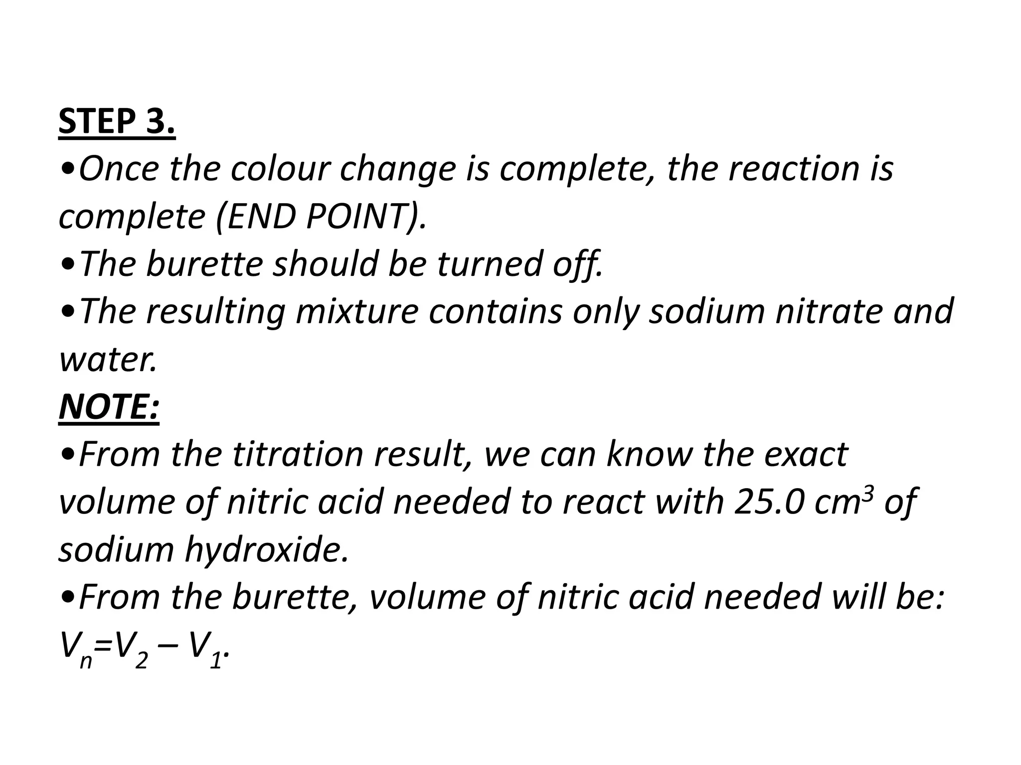 STEP 3.
•Once the colour change is complete, the reaction is
complete (END POINT).
•The burette should be turned off.
•The resulting mixture contains only sodium nitrate and
water.
NOTE:
•From the titration result, we can know the exact
volume of nitric acid needed to react with 25.0 cm3 of
sodium hydroxide.
•From the burette, volume of nitric acid needed will be:
Vn=V2 – V1.
 