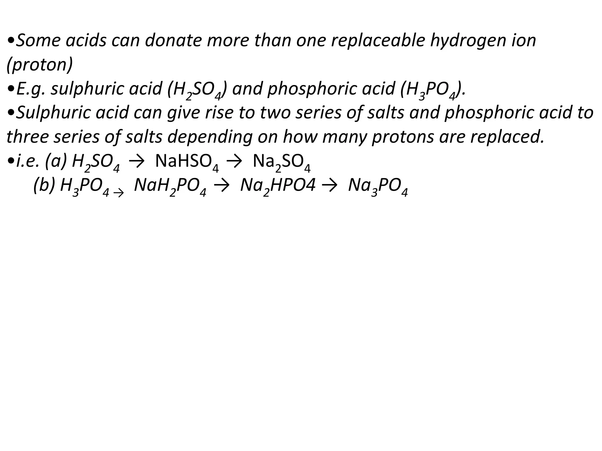 •Some acids can donate more than one replaceable hydrogen ion
(proton)
•E.g. sulphuric acid (H2SO4) and phosphoric acid (H3PO4).
•Sulphuric acid can give rise to two series of salts and phosphoric acid to
three series of salts depending on how many protons are replaced.
•i.e. (a) H2SO4 → NaHSO4 → Na2SO4
    (b) H3PO4 → NaH2PO4 → Na2HPO4 → Na3PO4
 