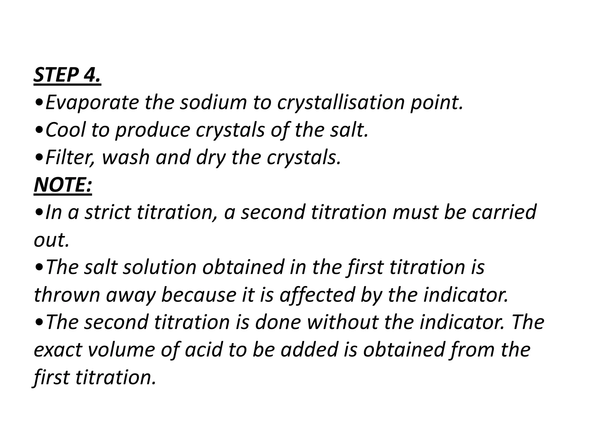 STEP 4.
•Evaporate the sodium to crystallisation point.
•Cool to produce crystals of the salt.
•Filter, wash and dry the crystals.
NOTE:
•In a strict titration, a second titration must be carried
out.
•The salt solution obtained in the first titration is
thrown away because it is affected by the indicator.
•The second titration is done without the indicator. The
exact volume of acid to be added is obtained from the
first titration.
 