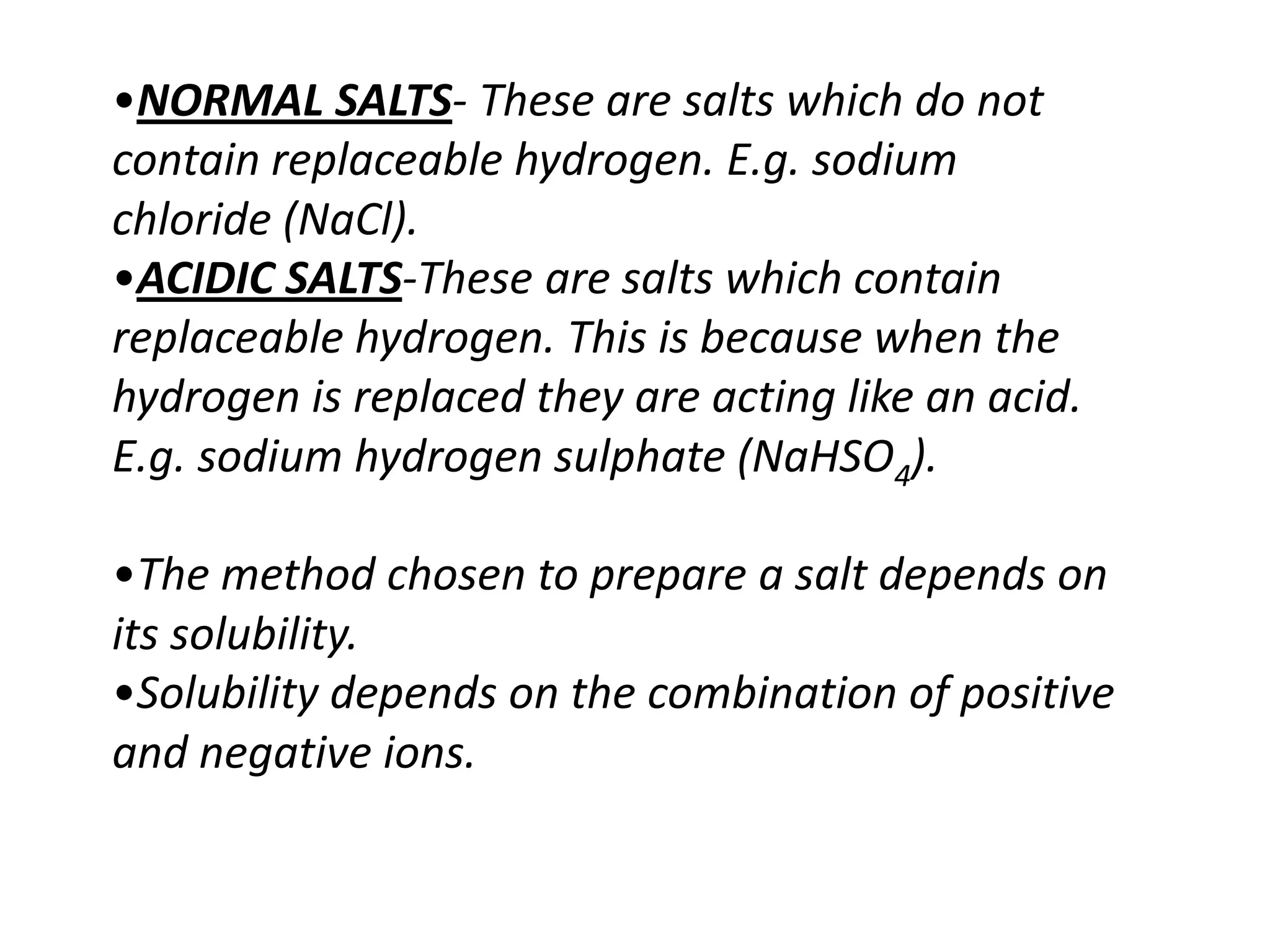 •NORMAL SALTS- These are salts which do not
contain replaceable hydrogen. E.g. sodium
chloride (NaCl).
•ACIDIC SALTS-These are salts which contain
replaceable hydrogen. This is because when the
hydrogen is replaced they are acting like an acid.
E.g. sodium hydrogen sulphate (NaHSO4).

•The method chosen to prepare a salt depends on
its solubility.
•Solubility depends on the combination of positive
and negative ions.
 