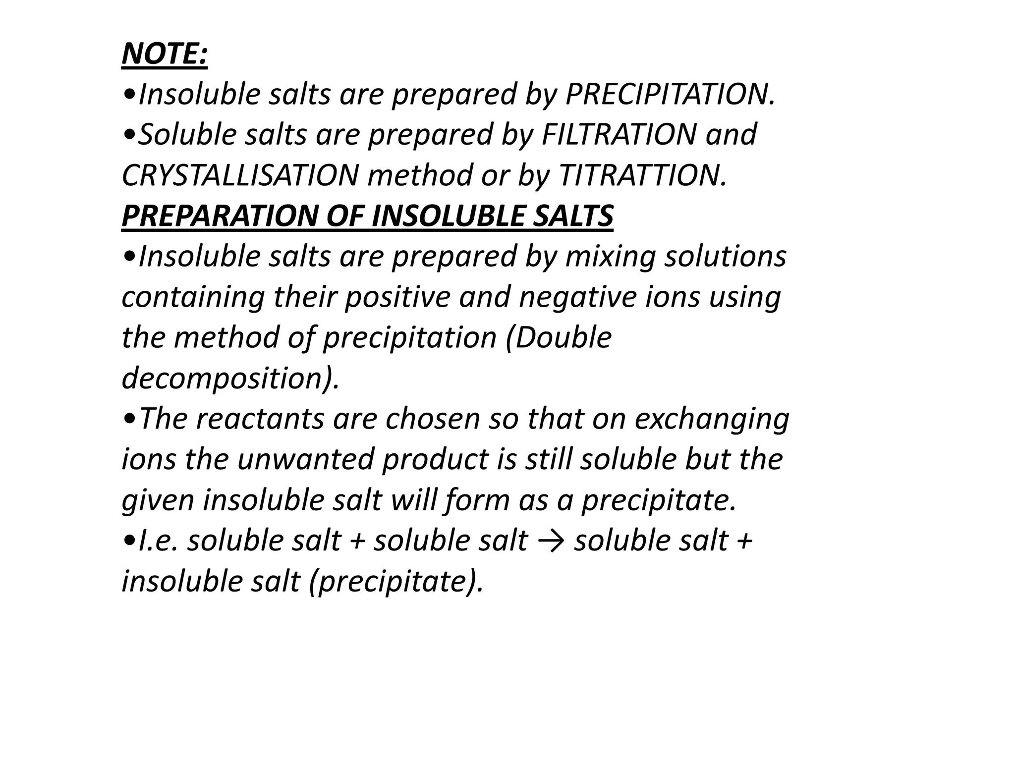 NOTE:
•Insoluble salts are prepared by PRECIPITATION.
•Soluble salts are prepared by FILTRATION and
CRYSTALLISATION method or by TITRATTION.
PREPARATION OF INSOLUBLE SALTS
•Insoluble salts are prepared by mixing solutions
containing their positive and negative ions using
the method of precipitation (Double
decomposition).
•The reactants are chosen so that on exchanging
ions the unwanted product is still soluble but the
given insoluble salt will form as a precipitate.
•I.e. soluble salt + soluble salt → soluble salt +
insoluble salt (precipitate).
 