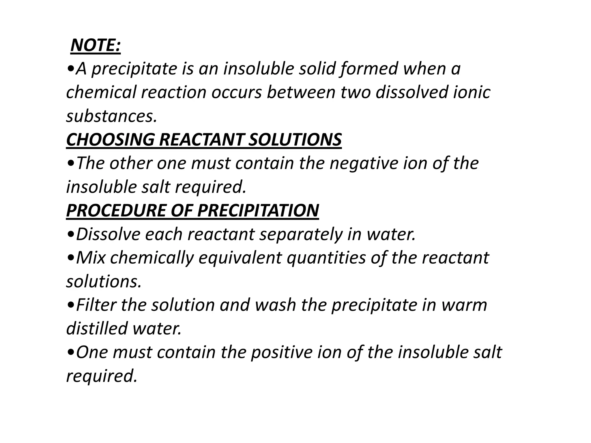 NOTE:
•A precipitate is an insoluble solid formed when a
chemical reaction occurs between two dissolved ionic
substances.
CHOOSING REACTANT SOLUTIONS
•The other one must contain the negative ion of the
insoluble salt required.
PROCEDURE OF PRECIPITATION
•Dissolve each reactant separately in water.
•Mix chemically equivalent quantities of the reactant
solutions.
•Filter the solution and wash the precipitate in warm
distilled water.
•One must contain the positive ion of the insoluble salt
required.
 