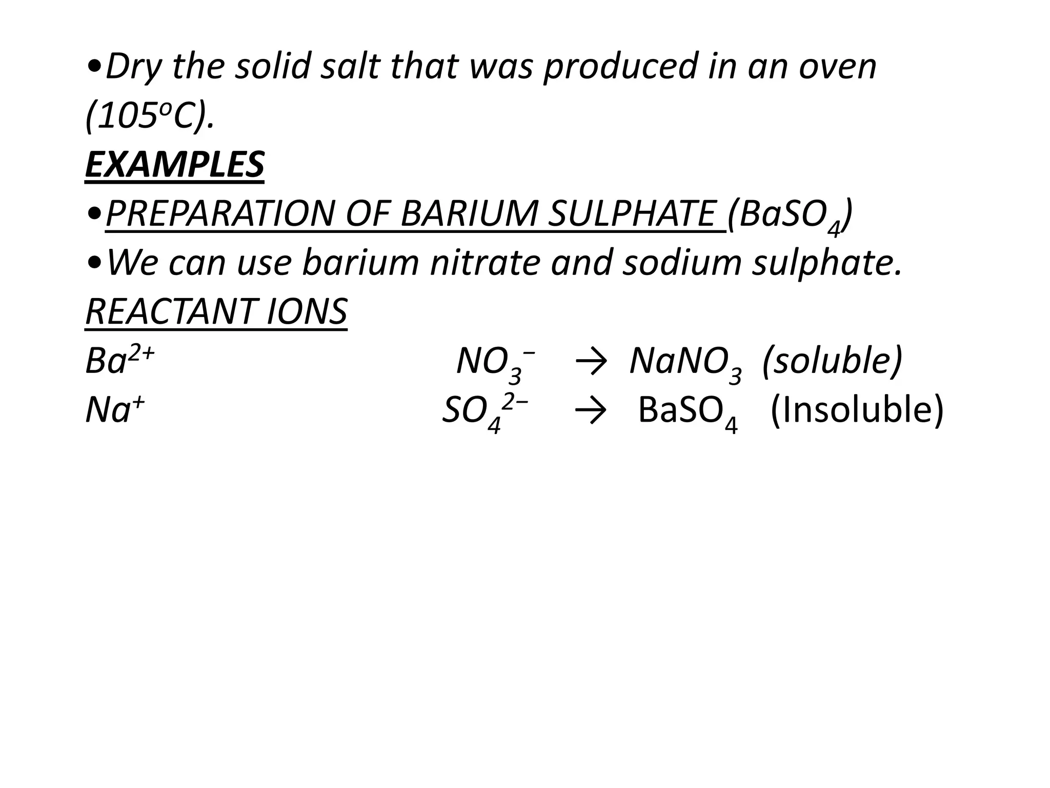 •Dry the solid salt that was produced in an oven
(105oC).
EXAMPLES
•PREPARATION OF BARIUM SULPHATE (BaSO4)
•We can use barium nitrate and sodium sulphate.
REACTANT IONS
Ba2+                    NO3− → NaNO3 (soluble)
Na+                    SO42− → BaSO4 (Insoluble)
 