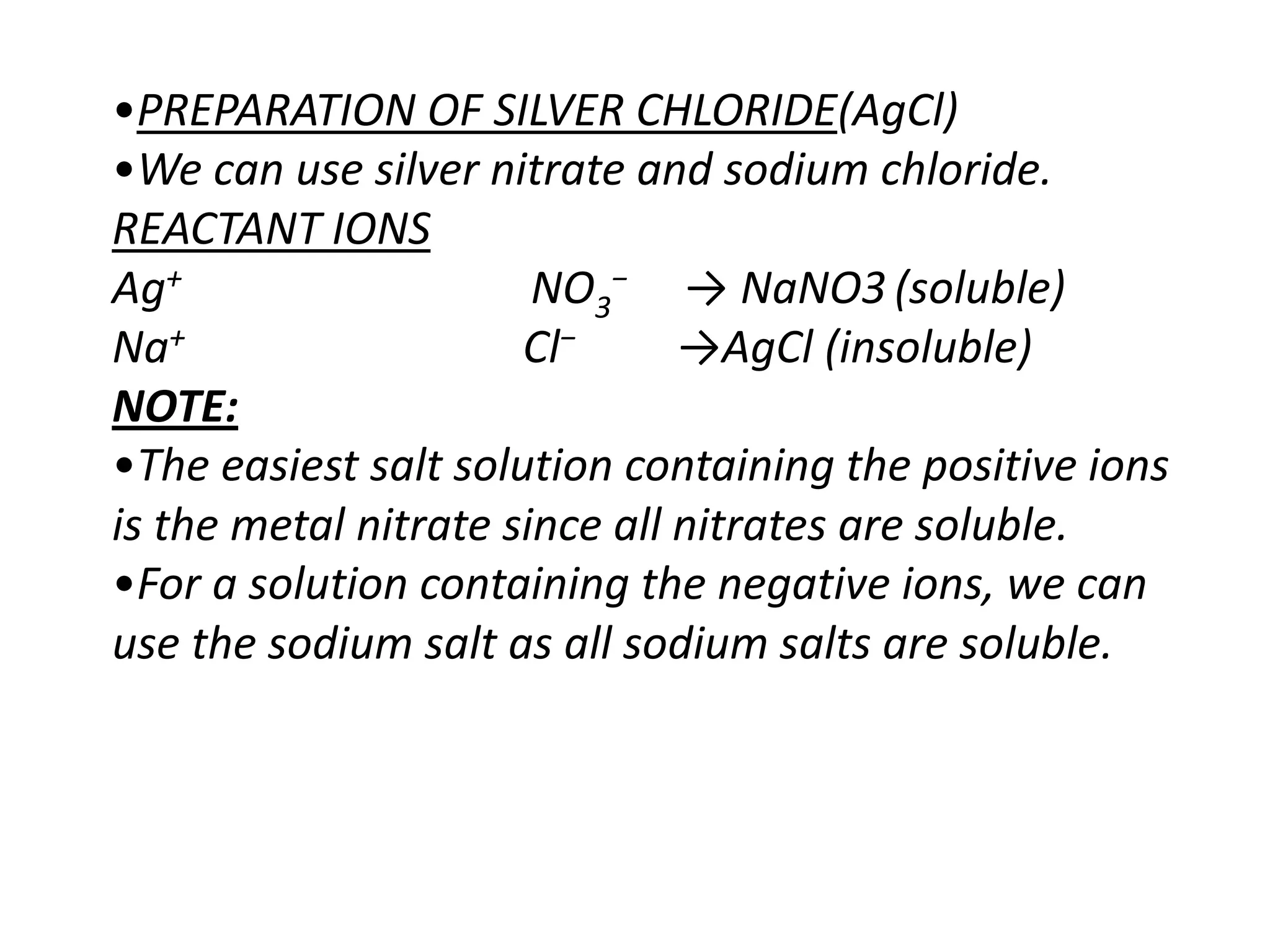 •PREPARATION OF SILVER CHLORIDE(AgCl)
•We can use silver nitrate and sodium chloride.
REACTANT IONS
Ag+                    NO3− → NaNO3 (soluble)
Na+                   Cl−      →AgCl (insoluble)
NOTE:
•The easiest salt solution containing the positive ions
is the metal nitrate since all nitrates are soluble.
•For a solution containing the negative ions, we can
use the sodium salt as all sodium salts are soluble.
 