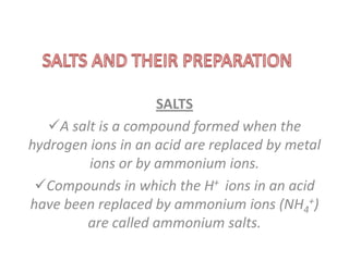 SALTS
   A salt is a compound formed when the
hydrogen ions in an acid are replaced by metal
         ions or by ammonium ions.
 Compounds in which the H+ ions in an acid
have been replaced by ammonium ions (NH4+)
        are called ammonium salts.
 