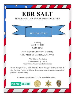 EBR SALT
SENIORSANDLAWENFORCEMENTTOGETHER
SENIOR EXPO
Tuesday
April 18, 2017
9AM-1PM
First Baptist Church of Zachary
4200 Main St, Zachary, LA 70791
*No Charge for Seniors
*Complimentary Lunch
* Door prizes / Giveaways / Entertainment
Baton Rouge Police, EBR Sheriff, Baton Rouge Fire Department &
the Zachary Police will have demonstrations on crime prevention,
personal & home safety.
 Contact: (225) 231-3123 for more information
 