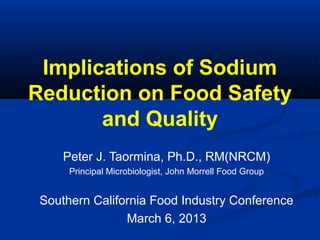Implications of Sodium
Reduction on Food Safety
and Quality
Peter J. Taormina, Ph.D., RM(NRCM)
Principal Microbiologist, John Morrell Food Group
Southern California Food Industry Conference
March 6, 2013
 