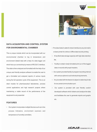 TECHNOCRACY PVT. LTD.
R
This is unique module which can be incorporated with our
environmental chamber to log in temperature and
environment related data with a help of a data logger unit
which has a pc connectivity by means of RS 232 C interface.
This data is then analyzed and formatted with the help of our
unique user friendly analysis software to enable the user to
get a formatted and analyzed reports of various inputs
during the full operation cycle of the equipment. This is an
ideal module for pharmaceutical laboratories, process
control applications and high research projects where
maintaining a viable record of the performance of the
equipment is very essential.
Ÿ Our system incorporates multiple Devices such as in line
process Indicators, environment scanners and
temperature or humidity controllers.
ŸProvides Astech cable for direct interface to any dot matrix
or laser printer for online or offline data records printing
Ÿ It has Bulk data storage capacity with high data retention
life.
Ÿ Facility to obtain nicely formatted print our of the logged
data or records with proper headers.
Ÿ Our system provided facility to program recording interval
with various options to suit individual requirements.
Ÿ It is provided with the feature to adjust or select baud rate
for any serial communication port.
Ÿ Our system is provided with user friendly custom
developed software which obtains and analyze the data
and facilitates the user to generate reports and graphs
etc.
DATA ACQUISITION AND CONTROL SYSTEM
FOR ENVIRONMENTAL CHAMBER
FEATURES
 