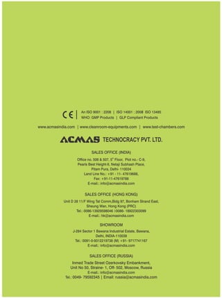 TECHNOCRACY PVT. LTD.
www.acmasindia.com | www.cleanroom-equipments.com | www.test-chambers.com
An ISO 9001 : 2208 | ISO 14001 : 2008 ISO 13485
WHO: GMP Products | GLP Compliant Products
SALES OFFICE (HONG KONG)
SHOWROOM
SALES OFFICE (RUSSIA)
Unit D 28 11/F Wing Tat Comm,Bidg 97, Bonham Strand East,
Sheung Wan, Hong Kong (PRC)
Tel.: 0086-13929598046 0086- 18922303099
E-mail.: hk@acmasindia.com
J-284 Sector 1 Bawana Industrial Estate, Bawana,
Delhi, INDIA-110039
Tel.: 0091-0-9312219738 (M) +91- 9717741167
E-mail.: info@acmasindia.com
Inmed Trade Street Ozerkovsky Embankment,
Unit No 50, Straine- 1, Off- 502, Moscow, Russia
E-mail.: info@acmasindia.com
Tel.: 0049- 79592345 | Email: russia@acmasindia.com
SALES OFFICE (INDIA)
th
Office no. 506 & 507, 5 Floor, Plot no.- C-9,
Pearls Best Height-II, Netaji Subhash Place,
Pitam Pura, Delhi- 110034
Land Line No.: +91 - 11- 47619688,
Fax: +91-11-47619788
E-mail.: info@acmasindia.com
 