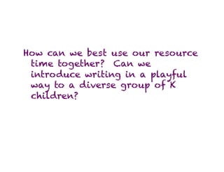 How can we best use our resource
 time together? Can we
 introduce writing in a playful
 way to a diverse group of K
 children?
 