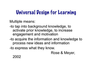 Universal Design for Learning
Multiple means:
-to tap into background knowledge, to
  activate prior knowledge, to increase
  engagement and motivation
-to acquire the information and knowledge to
  process new ideas and information
-to express what they know.
                          Rose & Meyer,
  2002
 