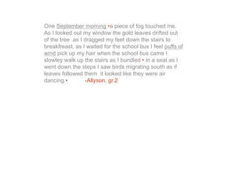 One September morning •a piece of fog touched me.
As I looked out my window the gold leaves drifted out
of the tree as I dragged my feet down the stairs to
breakfreast, as I waited for the school bus I feel puffs of
wind pick up my hair when the school bus came I
slowley walk up the stairs as I bundled • in a seat as I
went down the steps I saw birds migrating south as if
leaves followed them it looked like they were air
dancing.•        -Allyson, gr.2
 