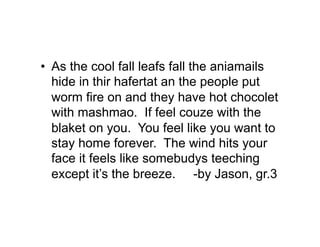 •  As the cool fall leafs fall the aniamails
   hide in thir hafertat an the people put
   worm fire on and they have hot chocolet
   with mashmao. If feel couze with the
   blaket on you. You feel like you want to
   stay home forever. The wind hits your
   face it feels like somebudys teeching
   except it’s the breeze. -by Jason, gr.3
 