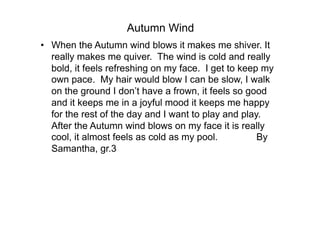 Autumn Wind
•  When the Autumn wind blows it makes me shiver. It
   really makes me quiver. The wind is cold and really
   bold, it feels refreshing on my face. I get to keep my
   own pace. My hair would blow I can be slow, I walk
   on the ground I don’t have a frown, it feels so good
   and it keeps me in a joyful mood it keeps me happy
   for the rest of the day and I want to play and play.
   After the Autumn wind blows on my face it is really
   cool, it almost feels as cold as my pool.          By
   Samantha, gr.3
 