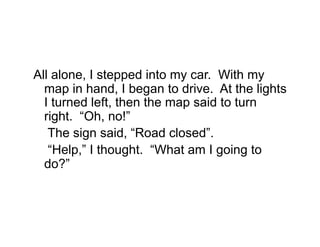 All alone, I stepped into my car. With my
  map in hand, I began to drive. At the lights
  I turned left, then the map said to turn
  right. “Oh, no!”
   The sign said, “Road closed”.
   “Help,” I thought. “What am I going to
  do?”
 
