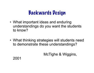 Backwards Design
•  What important ideas and enduring
   understandings do you want the students
   to know?

•  What thinking strategies will students need
   to demonstrate these understandings?

                    McTighe & Wiggins,
 2001
 