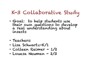 K-3 Collaborative Study
•  Goal: to help students use
   their own questions to develop
   a real understanding about
   insects

•    Teachers:
•    Lisa Schwartz-K/1
•    Colleen Reimer - 1/2
•    Louesa Neuman - 2/3
 