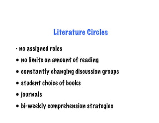Literature Circles

•  no assigned roles

•  no limits on amount of reading
•  constantly changing discussion groups
•  student choice of books
•  journals
•  bi-weekly comprehension strategies
 
