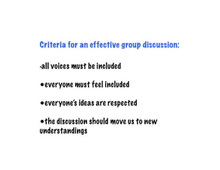 Criteria for an effective group discussion:

•all   voices must be included

•everyone must feel included

•everyone’s ideas are respected

•the discussion should move us to new
understandings
 
