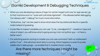 www.vishalbiyani.com
(Some) Development & Debugging Techniques
• When you are developing a piece of logic for certain target (Let’s say for app-server), go
to that machine and run “sudo salt-call state.highstate” – this allowes better debugging.
Yon always add “–l debug” for much more information.
• “state.show_top” can be used to show what does the top state look like for a specific
node instead of guessing.
• In jinja files to inspect variables you can use “ {{ var_name|pprint }}” – based on type and
value of object, you will know what is going wrong. (I am not python guy – is there a
better way?)
• For watching events coming to master you can use command “salt-run state.event
pretty=True” – this will show what data is coming. What happens to event is purely
visible only in debug logs – so enable that in master/minion config.
Are there more techniques I might be
missing?
Hands
on!
 