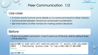 www.vishalbiyani.com
Peer Communication 1/2
Use case
• A minion wants to know some details or run some command on other minions
• Communicate between minions for some event coordination
• Get information of other minions for making certain decisions
Before
• If you run publish command - it won't work out of the box, Salt by default does
not enable this:
 