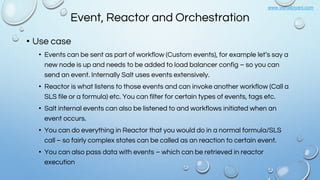 www.vishalbiyani.com
Event, Reactor and Orchestration
• Use case
• Events can be sent as part of workflow (Custom events), for example let’s say a
new node is up and needs to be added to load balancer config – so you can
send an event. Internally Salt uses events extensively.
• Reactor is what listens to those events and can invoke another workflow (Call a
SLS file or a formula) etc. You can filter for certain types of events, tags etc.
• Salt internal events can also be listened to and workflows initiated when an
event occurs.
• You can do everything in Reactor that you would do in a normal formula/SLS
call – so fairly complex states can be called as an reaction to certain event.
• You can also pass data with events – which can be retrieved in reactor
execution
 