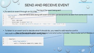 www.vishalbiyani.com
SEND AND RECEIVE EVENT
• To send an event through an SLS file:
• To listen to an event and to decide what it should do, you need to add reactor.conf in
/etc/salt/master.d (Or inside master config file):
The tag of the event being sent
You can send data along with event and data can be dynamic as seen from some commands!
This config only tells which event to expect and what action to invoke – like a router sort of. Resides in
 
