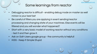 www.vishalbiyani.com
Some learnings from reactor
• Debugging reactor is difficult - enabling debug mode on master as well
minion is your best bet
• Be careful of filters you are applying in event sending/reactor
processing and changing state of your machines. Else events will be
filtered and you will wonder what happened?
• Start with a very basic model of working reactor without any conditions
- test it and then grow it.
• Ask on Salt-Users google group - the community is helpful!
• KISS - Keep It Simple Stupid
 
