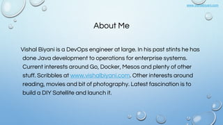www.vishalbiyani.com
About Me
Vishal Biyani is a DevOps engineer at large. In his past stints he has
done Java development to operations for enterprise systems.
Current interests around Go, Docker, Mesos and plenty of other
stuff. Scribbles at www.vishalbiyani.com. Other interests around
reading, movies and bit of photography. Latest fascination is to
build a DIY Satellite and launch it.
 