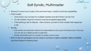 www.vishalbiyani.com
Salt Syndic, Multimaster
• We won’t cover much code in this and next topic, mostly functional capabilities
• Multi master
• One minion can connect to multiple masters and all of them can be ‘hot’
• On all masters, keys for minions must be accepted separately
• If the setting is set to failover - then minions connect to first master that response
in list
• Syndic:
• Salt syndics are basically masters but responsible for only a part of infrastructure. That way
you can set up multiple syndics to split load.
• Syndic eventually point to a master of master and is in sync
• Both of above topologies can be mixed to achieve a highly scalable, highly available
and fault tolerant infrastructure.
 