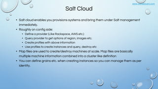 www.vishalbiyani.com
Salt Cloud
• Salt cloud enables you provisions systems and bring them under Salt management
immediately.
• Roughly on config side:
• Define a provider (LIke Rackspace, AWS etc.)
• Query provider to get options of region, images etc.
• Create profiles with above information
• Use profiles to create instances and query, destroy etc
• Map files are used to create/destroy machines at scale. Map files are basically
multiple machine information combined into a cluster like definition
• You can define grains etc. when creating instances so you can manage them as per
identity.
 