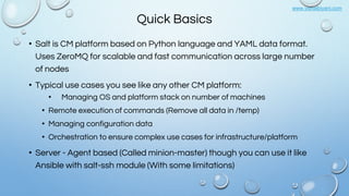 www.vishalbiyani.com
Quick Basics
• Salt is CM platform based on Python language and YAML data format.
Uses ZeroMQ for scalable and fast communication across large number
of nodes
• Typical use cases you see like any other CM platform:
• Managing OS and platform stack on number of machines
• Remote execution of commands (Remove all data in /temp)
• Managing configuration data
• Orchestration to ensure complex use cases for infrastructure/platform
• Server - Agent based (Called minion-master) though you can use it like
Ansible with salt-ssh module (With some limitations)
 