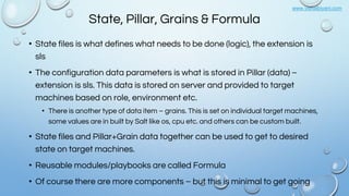 www.vishalbiyani.com
State, Pillar, Grains & Formula
• State files is what defines what needs to be done (logic), the extension is
sls
• The configuration data parameters is what is stored in Pillar (data) –
extension is sls. This data is stored on server and provided to target
machines based on role, environment etc.
• There is another type of data item – grains. This is set on individual target machines,
some values are in built by Salt like os, cpu etc. and others can be custom built.
• State files and Pillar+Grain data together can be used to get to desired
state on target machines.
• Reusable modules/playbooks are called Formula
• Of course there are more components – but this is minimal to get going
 