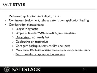 SALT STATE
• Web-scale application stack deployment	

• Continuous deployment, release automation, application healing	

• Configuration management:	

o Language agnostic
o Simple & flexible:YAML default & Jinja templates	

o Data driven, extremely fast	

o Declarative or imperative	

o Configure packages, services, files and users	

o More than 100 built-in state modules, or easily create them	

o State modules wrap execution modules

!14

 