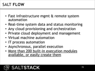SALT FLOW
• Fast infrastructure mgmt & remote system
automation
• Real-time system data and status monitoring
• Any cloud provisioning and orchestration
• Private cloud deployment and management
• Virtual machine automation
• IT process automation
• Asynchronous, parallel execution
• More than 200 built-in execution modules
available, or easily create them
!15

 