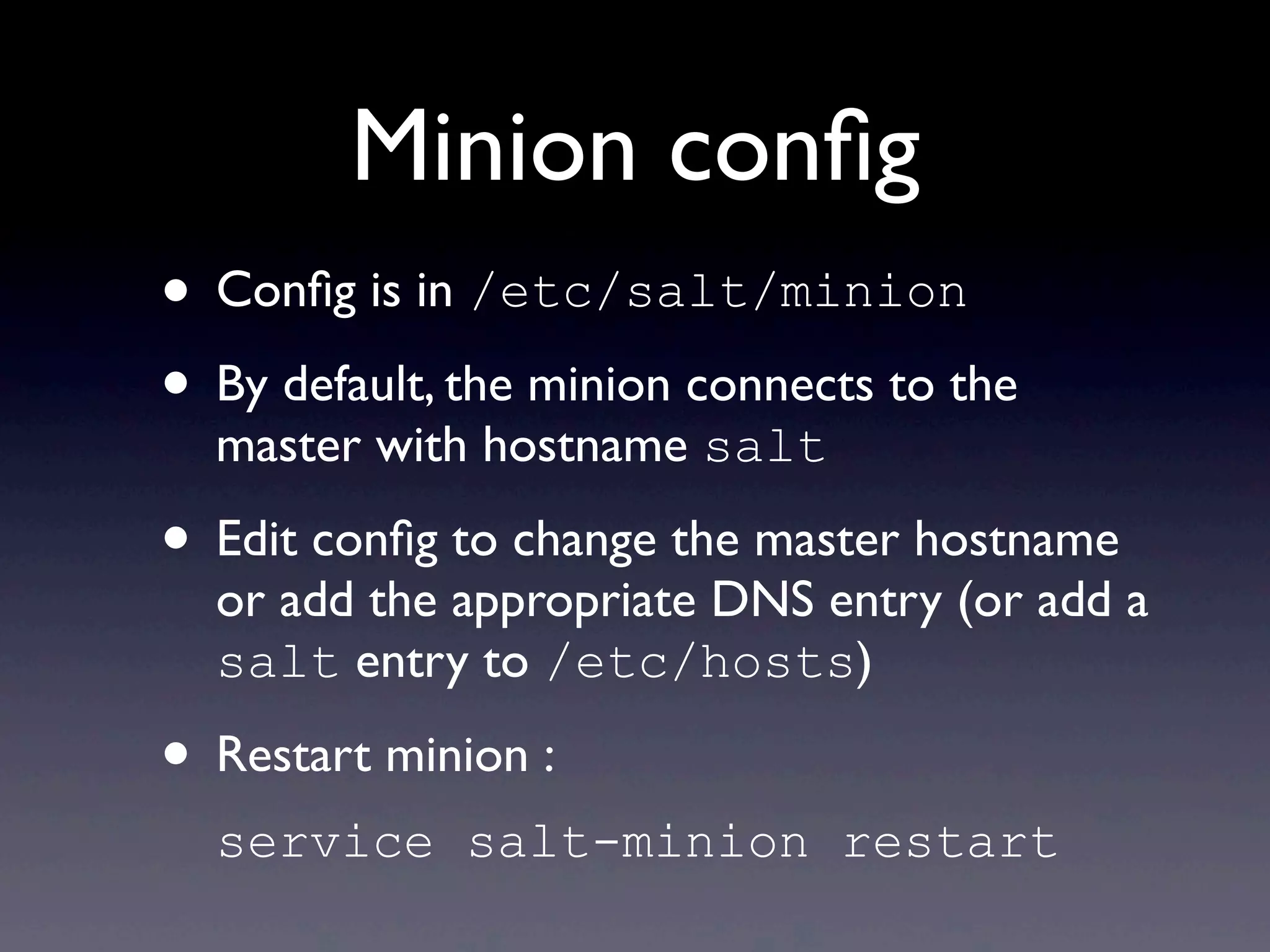 Minion conﬁg
• Conﬁg is in /etc/salt/minion
• By default, the minion connects to the
master with hostname salt
• Edit conﬁg to change the master hostname
or add the appropriate DNS entry (or add a
salt entry to /etc/hosts)
• Restart minion :
service salt-minion restart
 