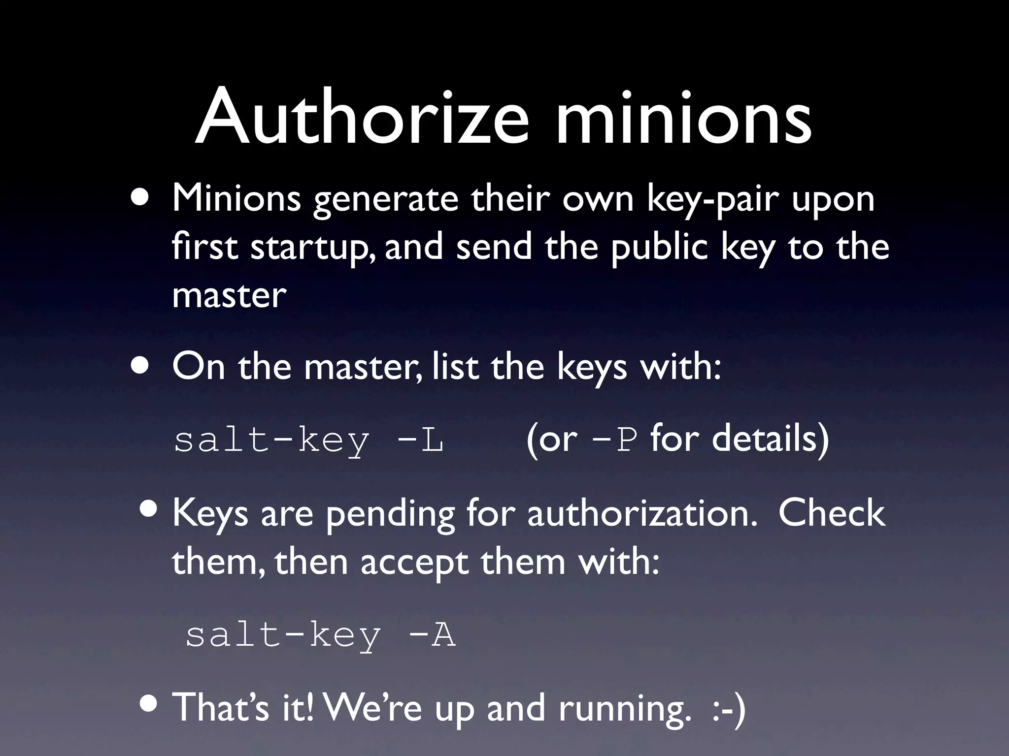 Authorize minions
• Minions generate their own key-pair upon
ﬁrst startup, and send the public key to the
master
• On the master, list the keys with:
salt-key -L (or -P for details)
•Keys are pending for authorization. Check
them, then accept them with:
salt-key -A
•That’s it! We’re up and running. :-)
 