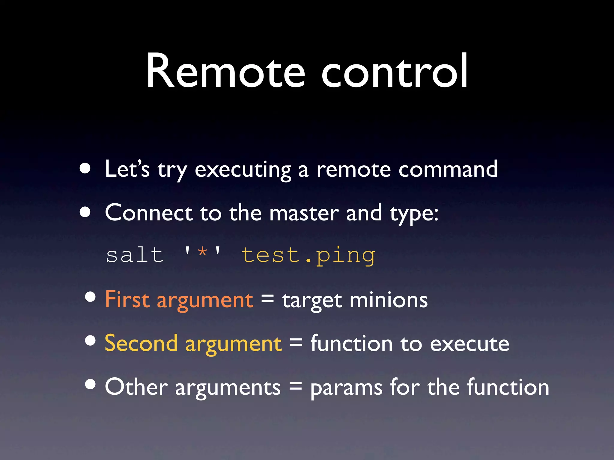 Remote control
• Let’s try executing a remote command
• Connect to the master and type:
salt '*' test.ping
•First argument = target minions
•Second argument = function to execute
•Other arguments = params for the function
 