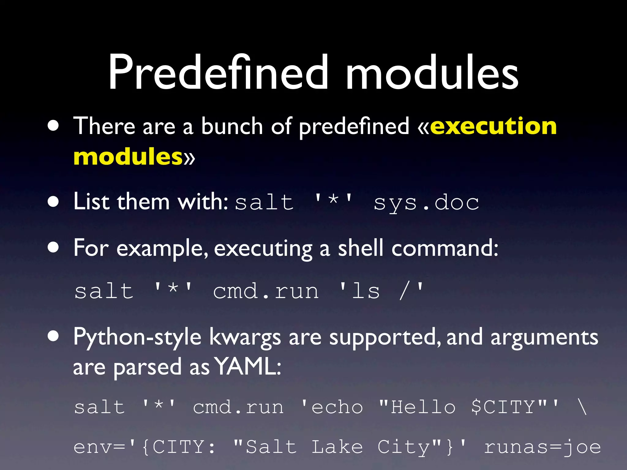 Predeﬁned modules
• There are a bunch of predeﬁned «execution
modules»
• List them with: salt '*' sys.doc
• For example, executing a shell command:
salt '*' cmd.run 'ls /'
• Python-style kwargs are supported, and arguments
are parsed asYAML:
salt '*' cmd.run 'echo "Hello $CITY"' 
env='{CITY: "Salt Lake City"}' runas=joe
 