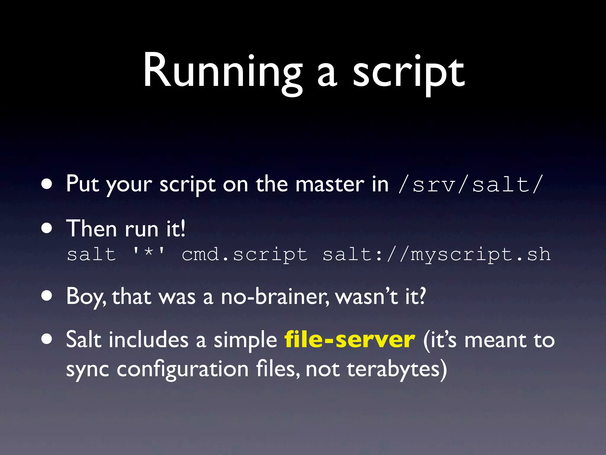 Running a script
• Put your script on the master in /srv/salt/
• Then run it!
salt '*' cmd.script salt://myscript.sh
• Boy, that was a no-brainer, wasn’t it?
• Salt includes a simple ﬁle-server (it’s meant to
sync conﬁguration ﬁles, not terabytes)
 