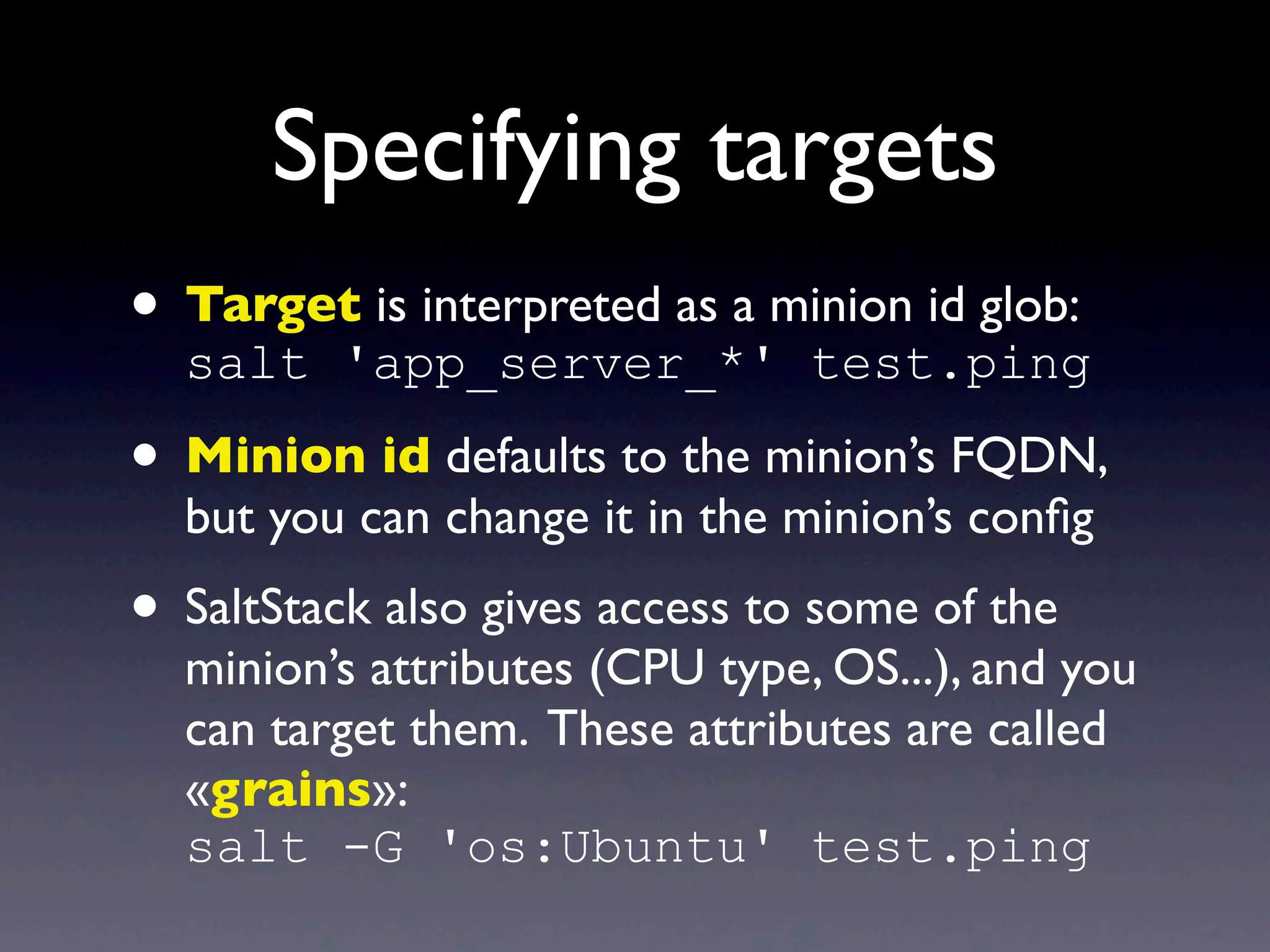 Specifying targets
• Target is interpreted as a minion id glob:
salt 'app_server_*' test.ping
• Minion id defaults to the minion’s FQDN,
but you can change it in the minion’s conﬁg
• SaltStack also gives access to some of the
minion’s attributes (CPU type, OS...), and you
can target them. These attributes are called
«grains»:
salt -G 'os:Ubuntu' test.ping
 