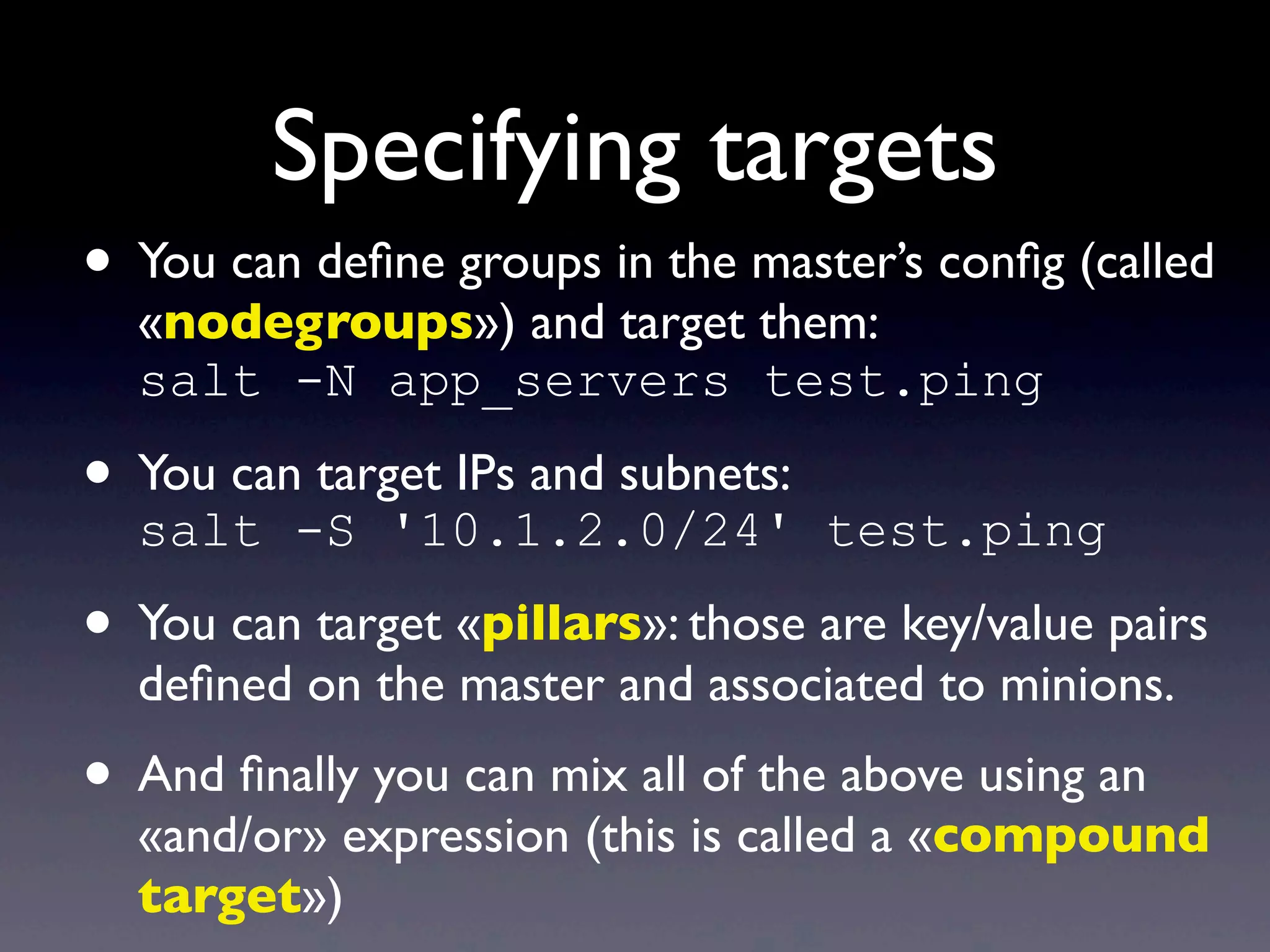 Specifying targets
• You can deﬁne groups in the master’s conﬁg (called
«nodegroups») and target them:
salt -N app_servers test.ping
• You can target IPs and subnets:
salt -S '10.1.2.0/24' test.ping
• You can target «pillars»: those are key/value pairs
deﬁned on the master and associated to minions.
• And ﬁnally you can mix all of the above using an
«and/or» expression (this is called a «compound
target»)
 