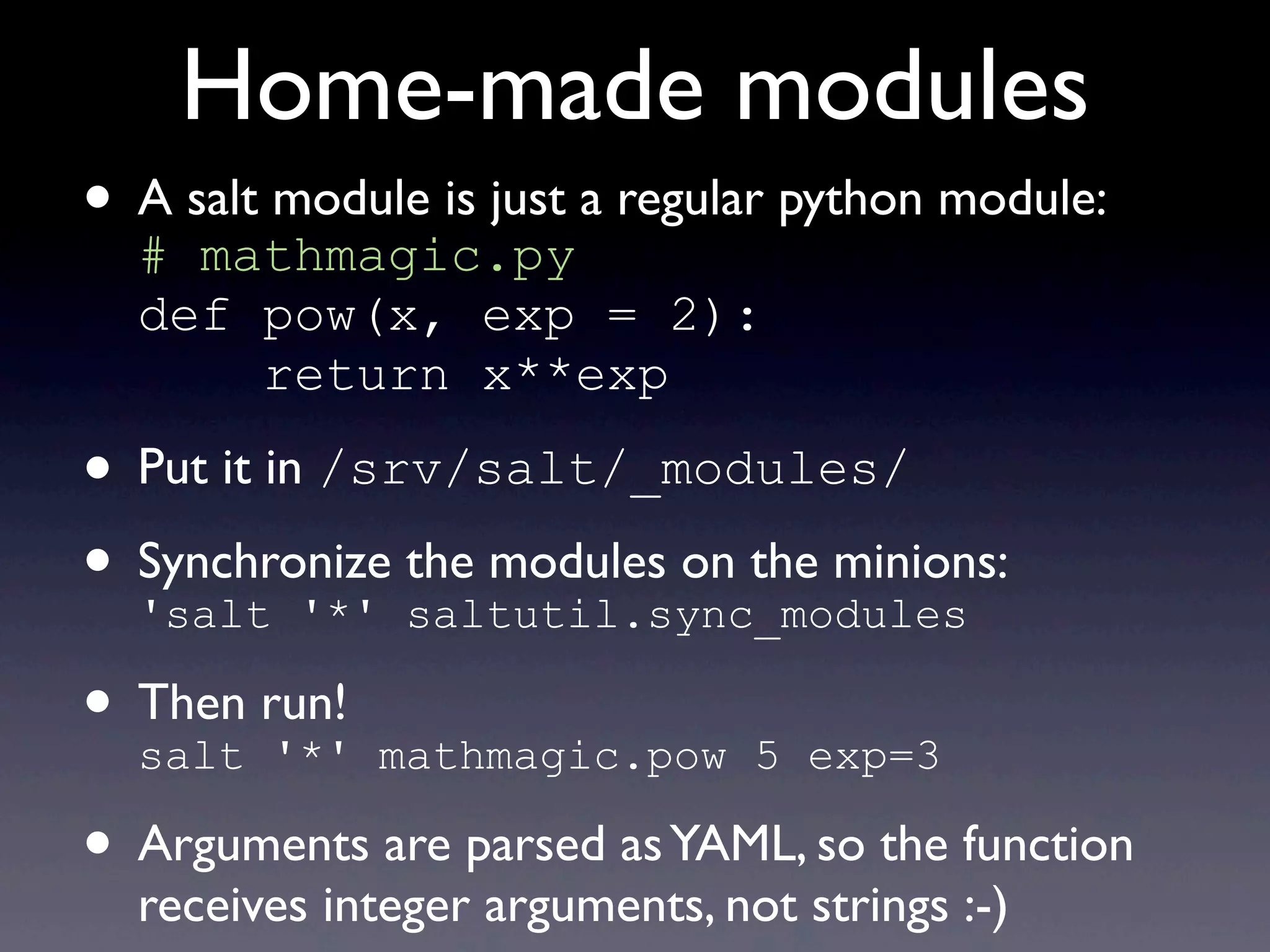 Home-made modules
• A salt module is just a regular python module:
# mathmagic.py
def pow(x, exp = 2):
return x**exp
• Put it in /srv/salt/_modules/
• Synchronize the modules on the minions:
'salt '*' saltutil.sync_modules
• Then run!
salt '*' mathmagic.pow 5 exp=3
• Arguments are parsed asYAML, so the function
receives integer arguments, not strings :-)
 