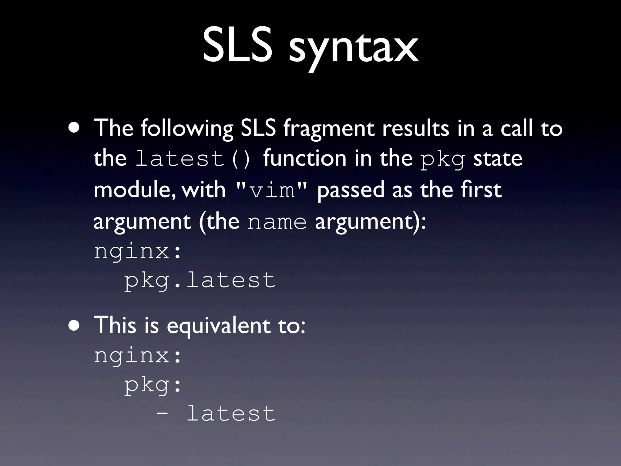 SLS syntax
• The following SLS fragment results in a call to
the latest() function in the pkg state
module, with "vim" passed as the ﬁrst
argument (the name argument):
nginx:
pkg.latest
• This is equivalent to:
nginx:
pkg:
- latest
 