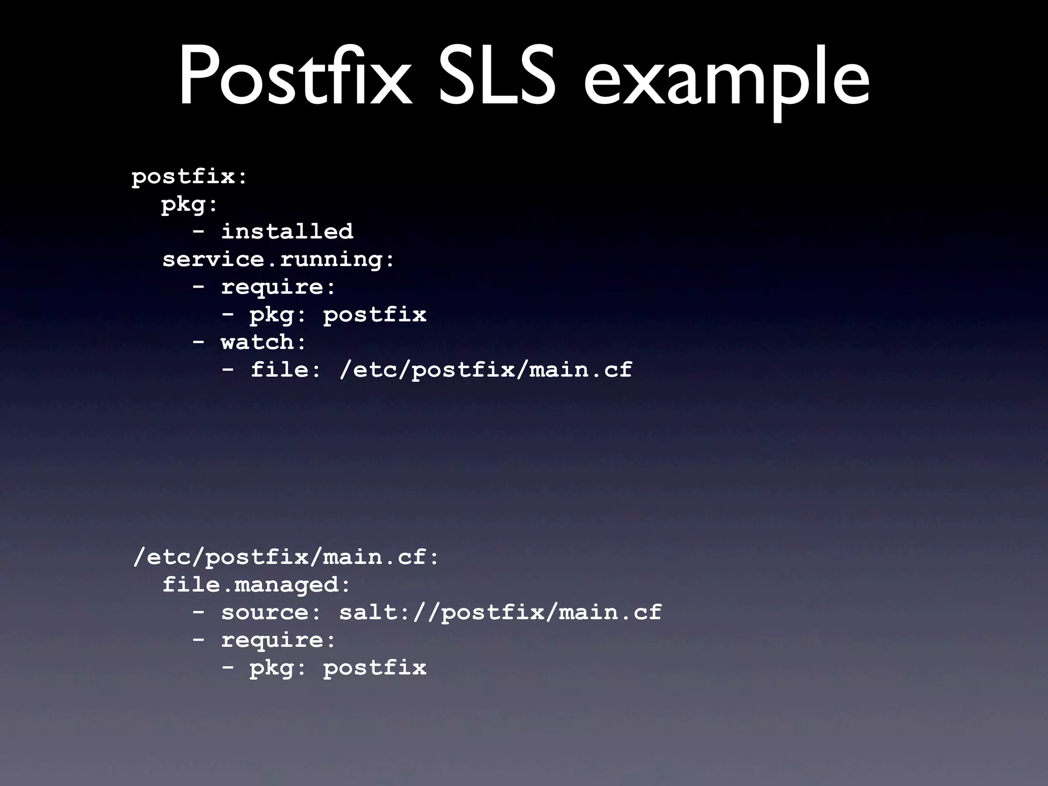 Postﬁx SLS example
postfix:
pkg:
- installed
service.running:
- require:
- pkg: postfix
- watch:
- file: /etc/postfix/main.cf
/etc/postfix/main.cf:
file.managed:
- source: salt://postfix/main.cf
- require:
- pkg: postfix
 